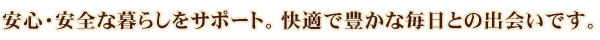 安心・安全な暮らしをサポート。快適で豊かな毎日との出会いです。